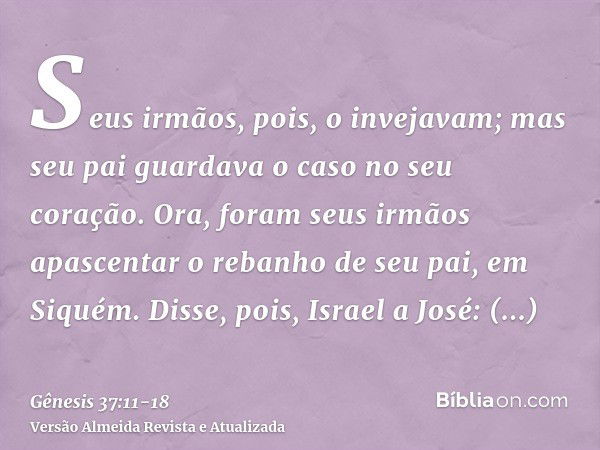 Seus irmãos, pois, o invejavam; mas seu pai guardava o caso no seu coração.Ora, foram seus irmãos apascentar o rebanho de seu pai, em Siquém.Disse, pois, Israel