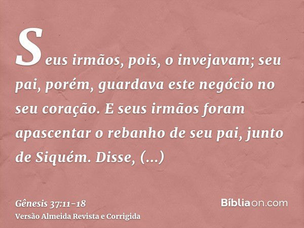 Seus irmãos, pois, o invejavam; seu pai, porém, guardava este negócio no seu coração.E seus irmãos foram apascentar o rebanho de seu pai, junto de Siquém.Disse,