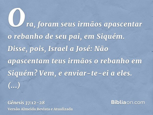 Ora, foram seus irmãos apascentar o rebanho de seu pai, em Siquém.Disse, pois, Israel a José: Não apascentam teus irmãos o rebanho em Siquém? Vem, e enviar-te-e