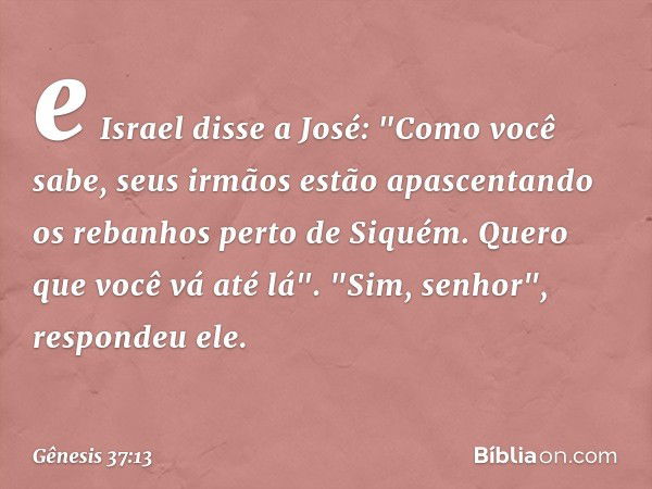 e Israel disse a José: "Como você sabe, seus irmãos es­tão apas­centando os rebanhos perto de Siquém. Quero que você vá até lá".
"Sim, senhor", respondeu ele. -