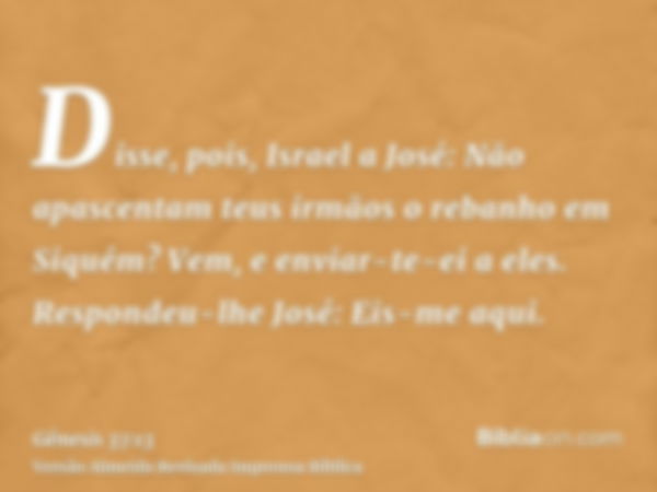 Disse, pois, Israel a José: Não apascentam teus irmãos o rebanho em Siquém? Vem, e enviar-te-ei a eles. Respondeu-lhe José: Eis-me aqui.