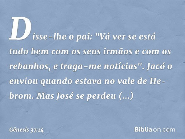 Disse-lhe o pai: "Vá ver se está tudo bem com os seus irmãos e com os rebanhos, e traga-me notícias". Jacó o enviou quando estava no vale de He­brom.
Mas José s