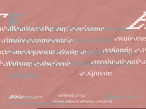 E ele lhe disse: Ora, vai, e vê como estão teus irmãos e como está o rebanho, e traze-me resposta. Assim, o enviou do vale de Hebrom, e José veio a Siquém.
