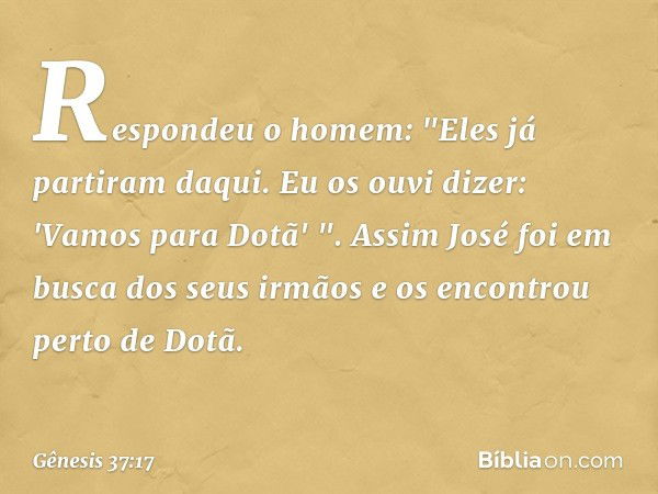 Respondeu o homem: "Eles já partiram daqui. Eu os ouvi dizer: 'Vamos para Dotã' ".
Assim José foi em busca dos seus irmãos e os encontrou perto de Dotã. -- Gêne