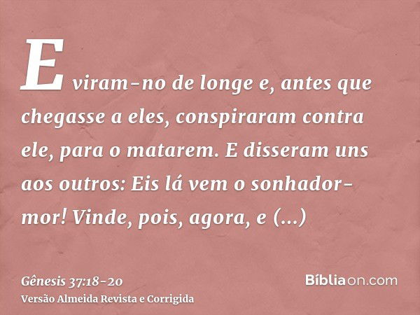 E viram-no de longe e, antes que chegasse a eles, conspiraram contra ele, para o matarem.E disseram uns aos outros: Eis lá vem o sonhador-mor!Vinde, pois, agora