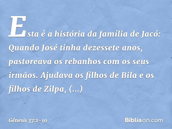 Esta é a história da família de Jacó:
Quando José tinha dezessete anos, pastoreava os rebanhos com os seus irmãos. Ajudava os filhos de Bila e os filhos de Zilp