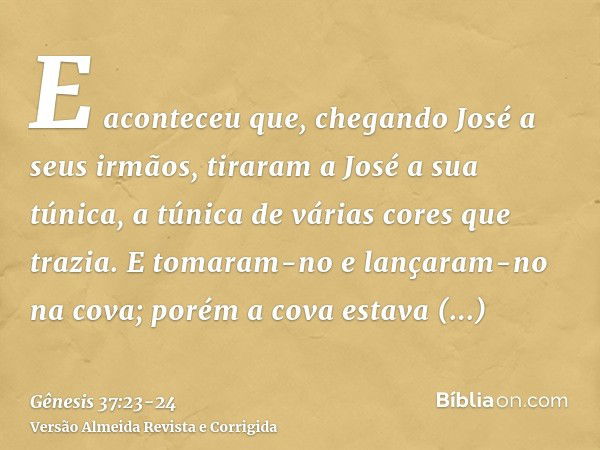 E aconteceu que, chegando José a seus irmãos, tiraram a José a sua túnica, a túnica de várias cores que trazia.E tomaram-no e lançaram-no na cova; porém a cova 