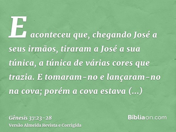 E aconteceu que, chegando José a seus irmãos, tiraram a José a sua túnica, a túnica de várias cores que trazia.E tomaram-no e lançaram-no na cova; porém a cova 