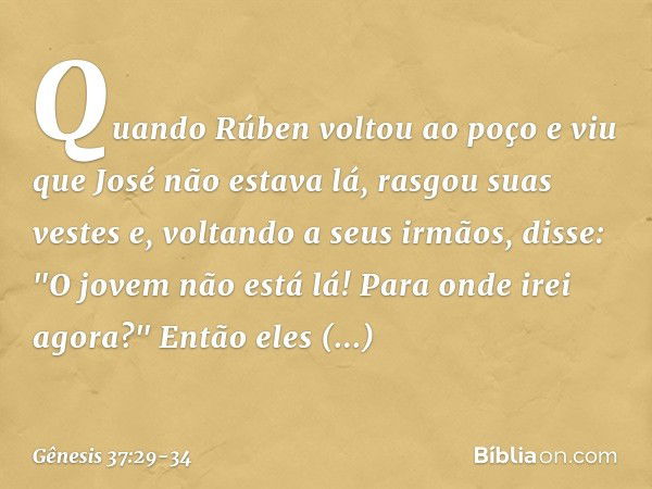 Quando Rúben voltou ao poço e viu que José não estava lá, rasgou suas vestes e, vol­tando a seus irmãos, disse: "O jovem não está lá! Para onde irei agora?" Ent