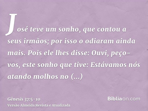 José teve um sonho, que contou a seus irmãos; por isso o odiaram ainda mais.Pois ele lhes disse: Ouvi, peço-vos, este sonho que tive:Estávamos nós atando molhos