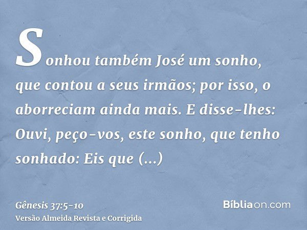 Sonhou também José um sonho, que contou a seus irmãos; por isso, o aborreciam ainda mais.E disse-lhes: Ouvi, peço-vos, este sonho, que tenho sonhado:Eis que est