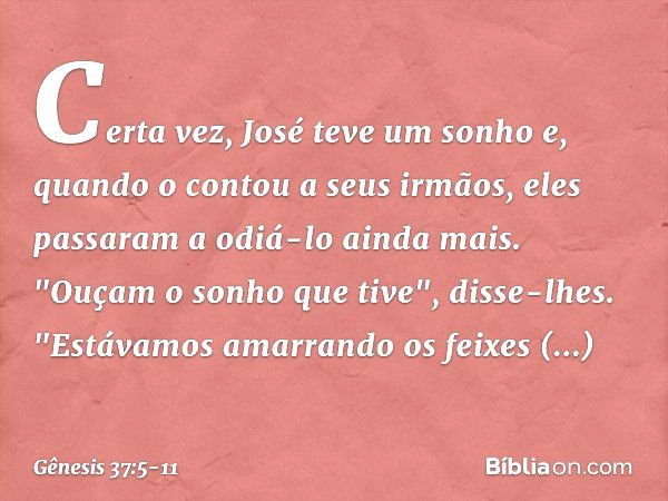 Certa vez, José teve um sonho e, quando o contou a seus irmãos, eles passaram a odiá-lo ainda mais. "Ouçam o sonho que tive", disse-lhes. "Estávamos amarrando o