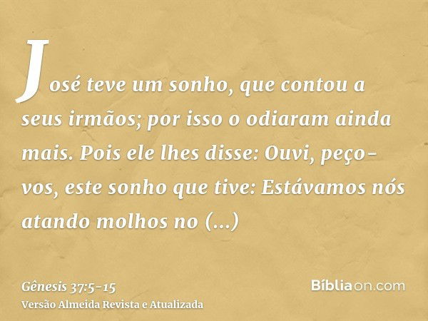 José teve um sonho, que contou a seus irmãos; por isso o odiaram ainda mais.Pois ele lhes disse: Ouvi, peço-vos, este sonho que tive:Estávamos nós atando molhos