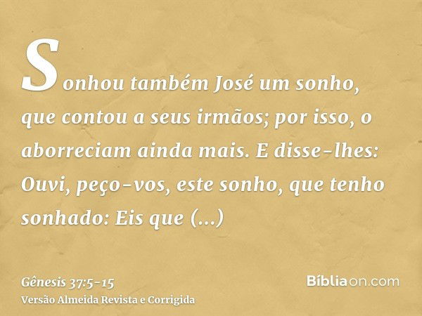 Sonhou também José um sonho, que contou a seus irmãos; por isso, o aborreciam ainda mais.E disse-lhes: Ouvi, peço-vos, este sonho, que tenho sonhado:Eis que est