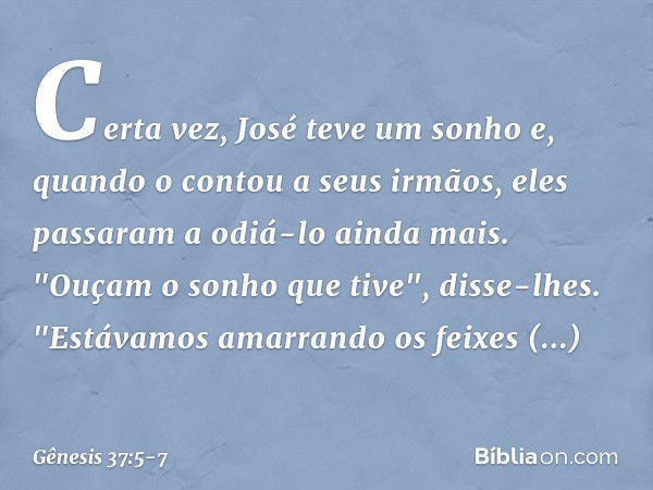 Certa vez, José teve um sonho e, quando o contou a seus irmãos, eles passaram a odiá-lo ainda mais. "Ouçam o sonho que tive", disse-lhes. "Estávamos amarrando o