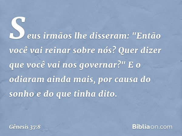 Seus irmãos lhe disseram: "Então você vai reinar sobre nós? Quer dizer que você vai nos gover­nar?" E o odiaram ainda mais, por causa do sonho e do que tinha di