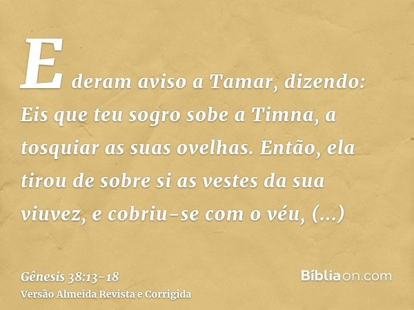 E deram aviso a Tamar, dizendo: Eis que teu sogro sobe a Timna, a tosquiar as suas ovelhas.Então, ela tirou de sobre si as vestes da sua viuvez, e cobriu-se com