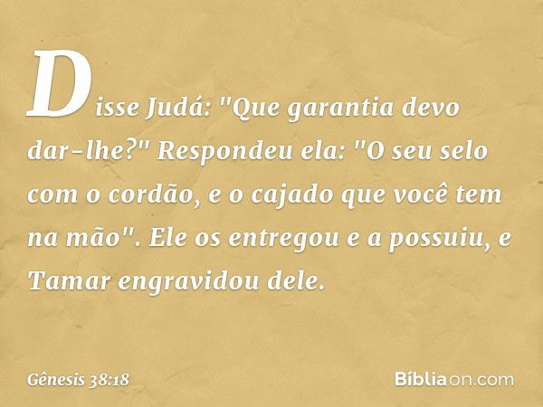 Disse Judá: "Que garantia devo dar-lhe?"
Respondeu ela: "O seu selo com o cordão, e o cajado que você tem na mão". Ele os entre­gou e a possuiu, e Tamar engravi