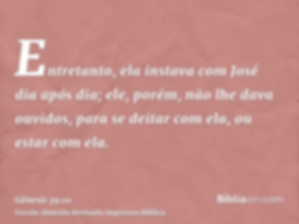 Entretanto, ela instava com José dia após dia; ele, porém, não lhe dava ouvidos, para se deitar com ela, ou estar com ela.