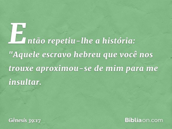 En­tão repetiu-lhe a história: "Aquele escravo hebreu que você nos trouxe aproximou-se de mim para me insultar. -- Gênesis 39:17