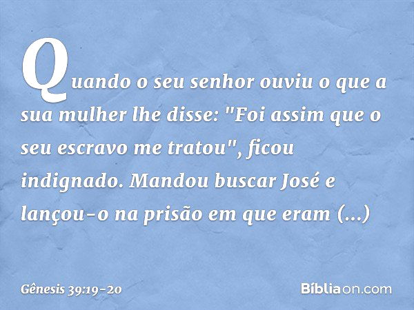 Quando o seu senhor ouviu o que a sua mulher lhe disse: "Foi assim que o seu escravo me tratou", ficou indignado. Mandou buscar José e lançou-o na prisão em que