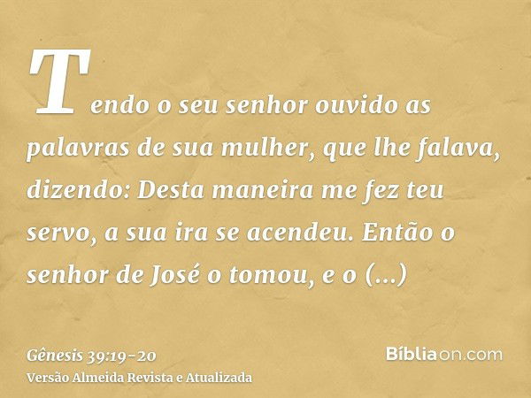 Tendo o seu senhor ouvido as palavras de sua mulher, que lhe falava, dizendo: Desta maneira me fez teu servo, a sua ira se acendeu.Então o senhor de José o tomo