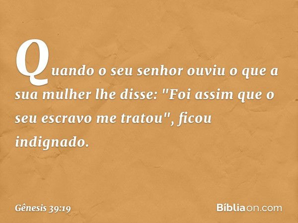 Quando o seu senhor ouviu o que a sua mulher lhe disse: "Foi assim que o seu escravo me tratou", ficou indignado. -- Gênesis 39:19