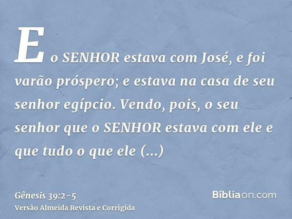 E o SENHOR estava com José, e foi varão próspero; e estava na casa de seu senhor egípcio.Vendo, pois, o seu senhor que o SENHOR estava com ele e que tudo o que 