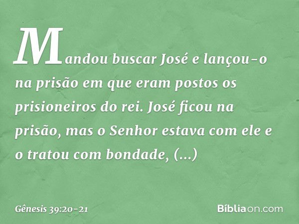 Mandou buscar José e lançou-o na prisão em que eram postos os prisioneiros do rei. José ficou na prisão, mas o Senhor esta­va com ele e o tratou com bondade, co