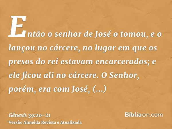 Então o senhor de José o tomou, e o lançou no cárcere, no lugar em que os presos do rei estavam encarcerados; e ele ficou ali no cárcere.O Senhor, porém, era co