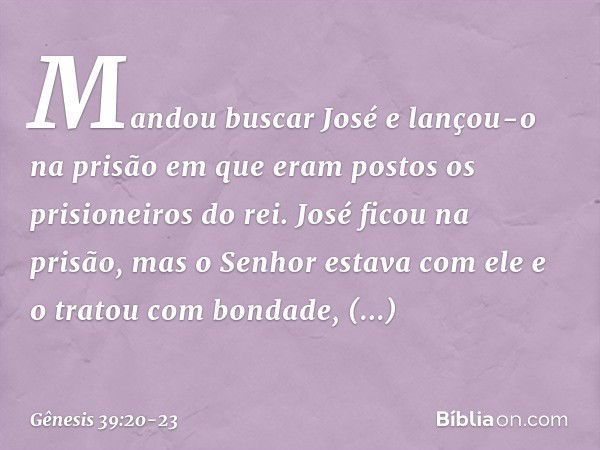 Mandou buscar José e lançou-o na prisão em que eram postos os prisioneiros do rei. José ficou na prisão, mas o Senhor esta­va com ele e o tratou com bondade, co