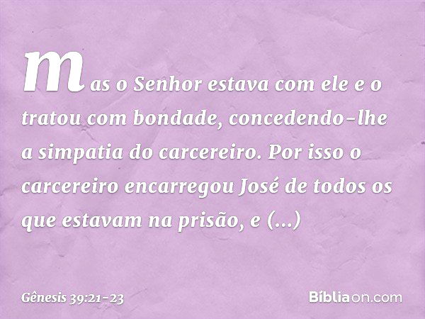 mas o Senhor esta­va com ele e o tratou com bondade, concedendo-lhe a simpatia do carcereiro. Por isso ­o carcereiro encarregou José de todos os que esta­vam na