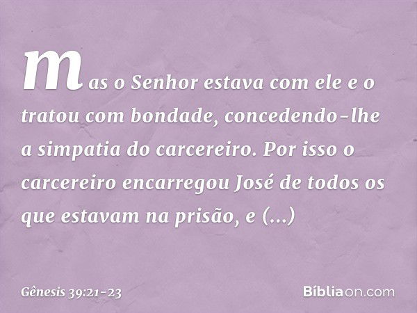 mas o Senhor esta­va com ele e o tratou com bondade, concedendo-lhe a simpatia do carcereiro. Por isso ­o carcereiro encarregou José de todos os que esta­vam na