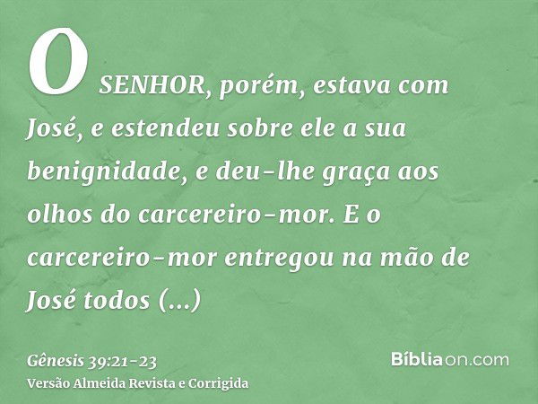 O SENHOR, porém, estava com José, e estendeu sobre ele a sua benignidade, e deu-lhe graça aos olhos do carcereiro-mor.E o carcereiro-mor entregou na mão de José