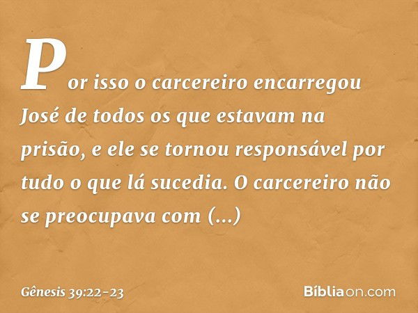 Por isso ­o carcereiro encarregou José de todos os que esta­vam na prisão, e ele se tornou responsável por tudo o que lá sucedia. O carce­reiro não se pre­ocupa