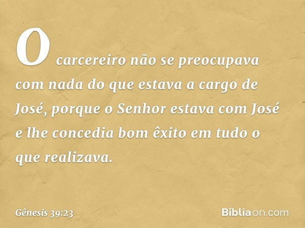 O carce­reiro não se pre­ocupava com nada do que estava a cargo de José, porque o Senhor estava com José e lhe concedia bom êxito em tudo o que realizava. -- Gê