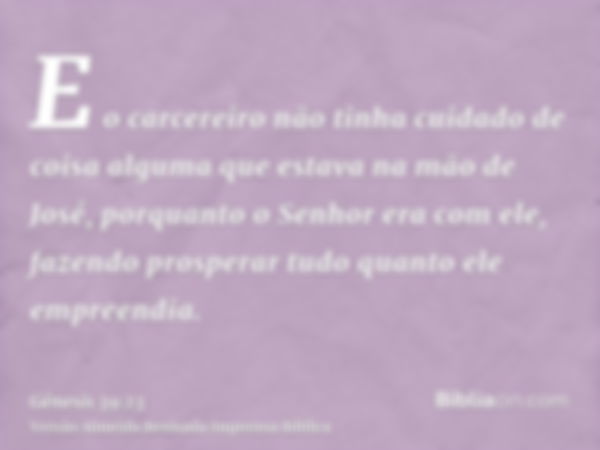 E o carcereiro não tinha cuidado de coisa alguma que estava na mão de José, porquanto o Senhor era com ele, fazendo prosperar tudo quanto ele empreendia.