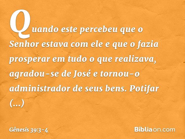 Quan­do este percebeu que o Senhor estava com ele e que o fazia prosperar em tudo o que realizava, agradou-se de José e tornou-o administrador de seus bens. Pot