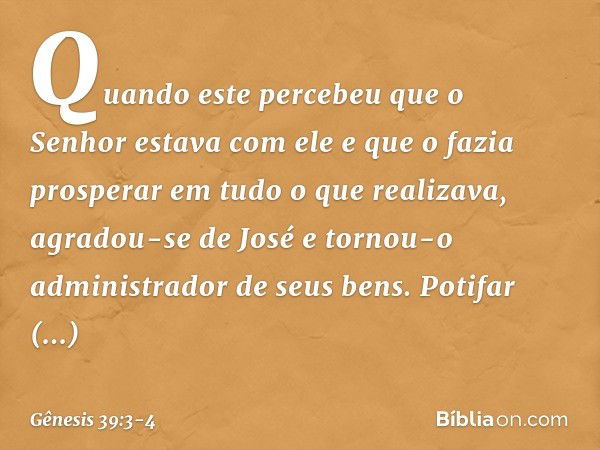 Quan­do este percebeu que o Senhor estava com ele e que o fazia prosperar em tudo o que realizava, agradou-se de José e tornou-o administrador de seus bens. Pot