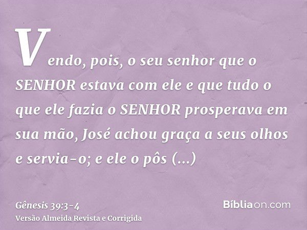 Vendo, pois, o seu senhor que o SENHOR estava com ele e que tudo o que ele fazia o SENHOR prosperava em sua mão,José achou graça a seus olhos e servia-o; e ele 