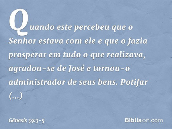 Quan­do este percebeu que o Senhor estava com ele e que o fazia prosperar em tudo o que realizava, agradou-se de José e tornou-o administrador de seus bens. Pot