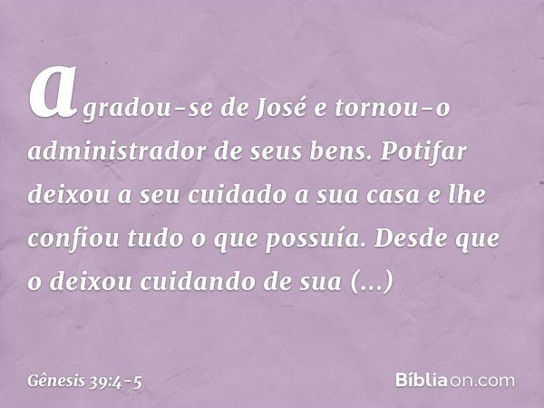 agradou-se de José e tornou-o administrador de seus bens. Potifar deixou a seu cuidado a sua casa e lhe confiou tudo o que possuía. Desde que o deixou cui­dando