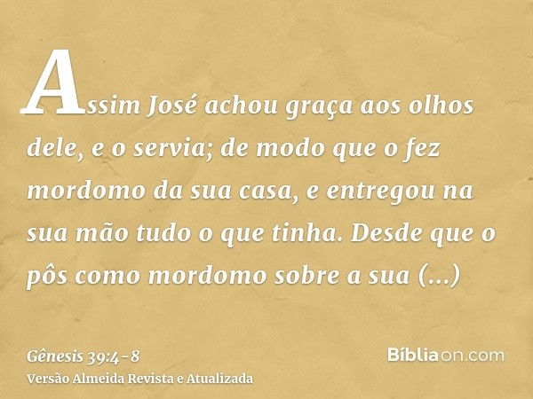 Assim José achou graça aos olhos dele, e o servia; de modo que o fez mordomo da sua casa, e entregou na sua mão tudo o que tinha.Desde que o pôs como mordomo so