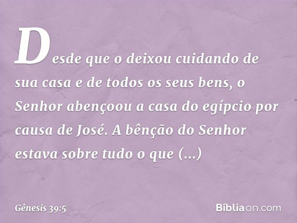 Desde que o deixou cui­dando de sua casa e de todos os seus bens, o Senhor abençoou a casa do egípcio por causa de José. A bênção do Senhor estava sobre tudo o 