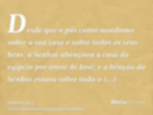 Desde que o pôs como mordomo sobre a sua casa e sobre todos os seus bens, o Senhor abençoou a casa do egípcio por amor de José; e a bênção do Senhor estava sobr