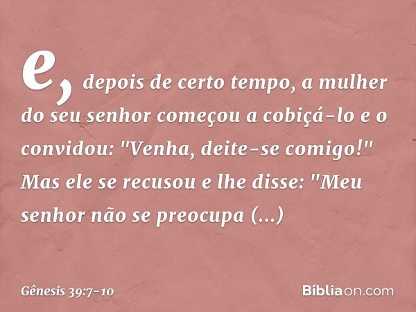 e, depois de certo tempo, a mulher do seu senhor começou a cobiçá-lo e o convidou: "Venha, deite-se comigo!" Mas ele se recusou e lhe dis­se: "Meu senhor não se