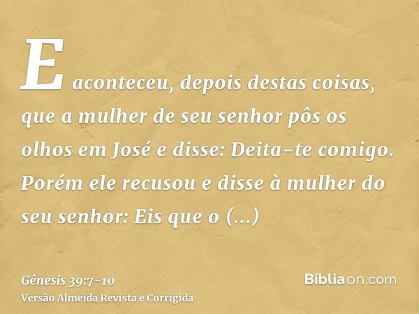 E aconteceu, depois destas coisas, que a mulher de seu senhor pôs os olhos em José e disse: Deita-te comigo.Porém ele recusou e disse à mulher do seu senhor: Ei