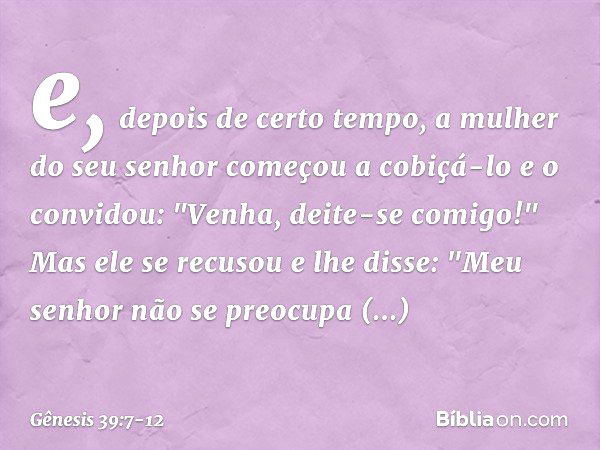 e, depois de certo tempo, a mulher do seu senhor começou a cobiçá-lo e o convidou: "Venha, deite-se comigo!" Mas ele se recusou e lhe dis­se: "Meu senhor não se