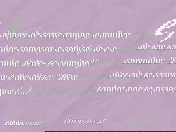 e, depois de certo tempo, a mulher do seu senhor começou a cobiçá-lo e o convidou: "Venha, deite-se comigo!" Mas ele se recusou e lhe disse: "Meu senhor não se