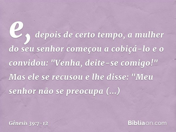 e, depois de certo tempo, a mulher do seu senhor começou a cobiçá-lo e o convidou: "Venha, deite-se comigo!" Mas ele se recusou e lhe dis­se: "Meu senhor não se